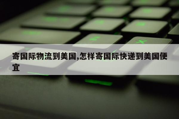 寄国际物流到美国,怎样寄国际快递到美国便宜