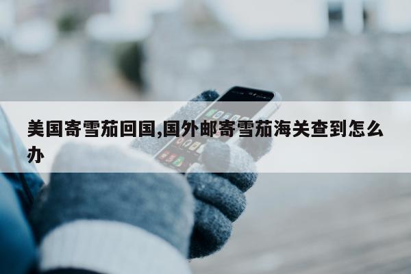 美国寄雪茄回国,国外邮寄雪茄海关查到怎么办