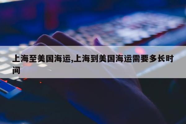 上海至美国海运,上海到美国海运需要多长时间