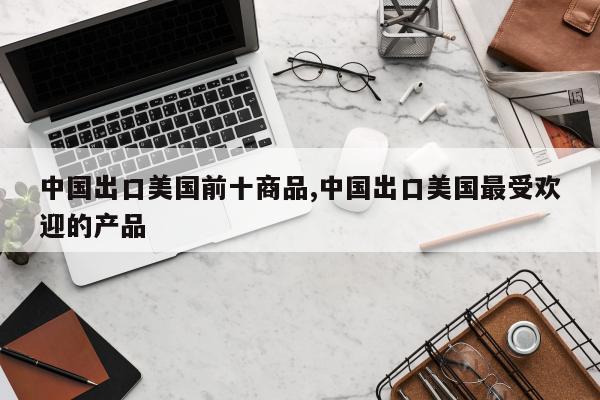 中国出口美国前十商品,中国出口美国最受欢迎的产品