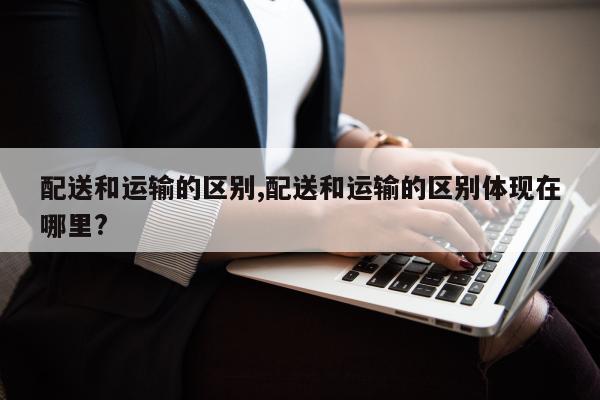 配送和运输的区别,配送和运输的区别体现在哪里?
