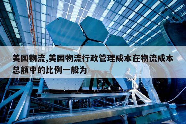 美国物流,美国物流行政管理成本在物流成本总额中的比例一般为