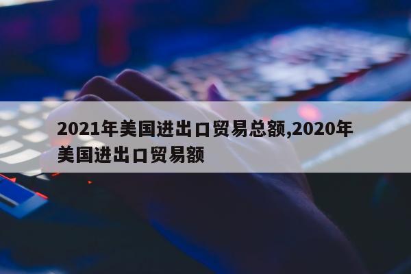 2021年美国进出口贸易总额,2020年美国进出口贸易额