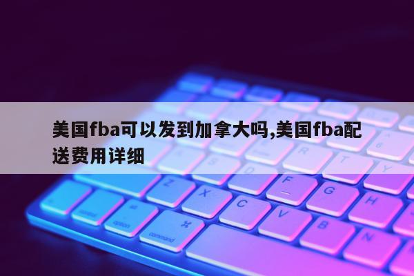 美国fba可以发到加拿大吗,美国fba配送费用详细