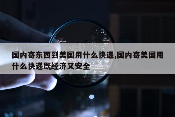 国内寄东西到美国用什么快递,国内寄美国用什么快递既经济又安全