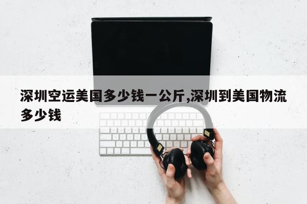 深圳空运美国多少钱一公斤,深圳到美国物流多少钱