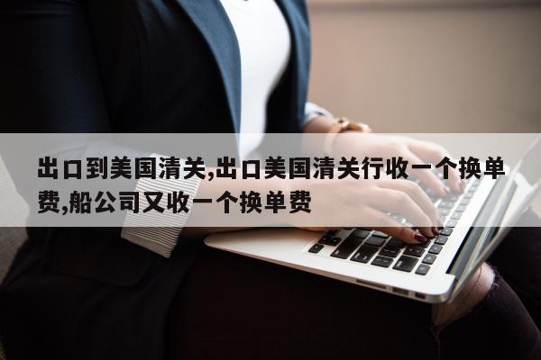 出口到美国清关,出口美国清关行收一个换单费,船公司又收一个换单费
