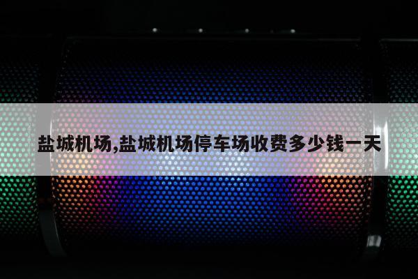 盐城机场,盐城机场停车场收费多少钱一天