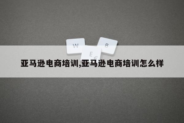 亚马逊电商培训,亚马逊电商培训怎么样