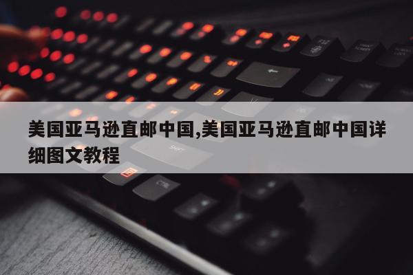 美国亚马逊直邮中国,美国亚马逊直邮中国详细图文教程