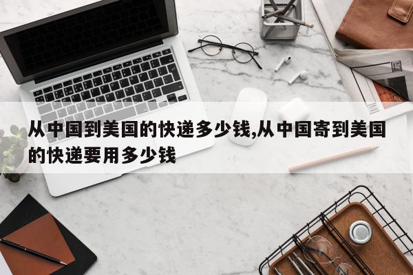 从中国到美国的快递多少钱,从中国寄到美国的快递要用多少钱