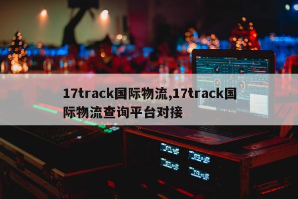 17track国际物流,17track国际物流查询平台对接