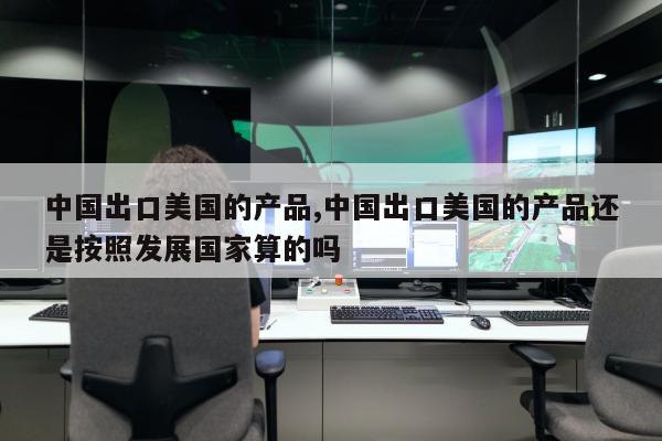 中国出口美国的产品,中国出口美国的产品还是按照发展国家算的吗