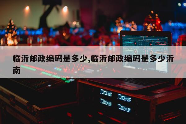 临沂邮政编码是多少,临沂邮政编码是多少沂南