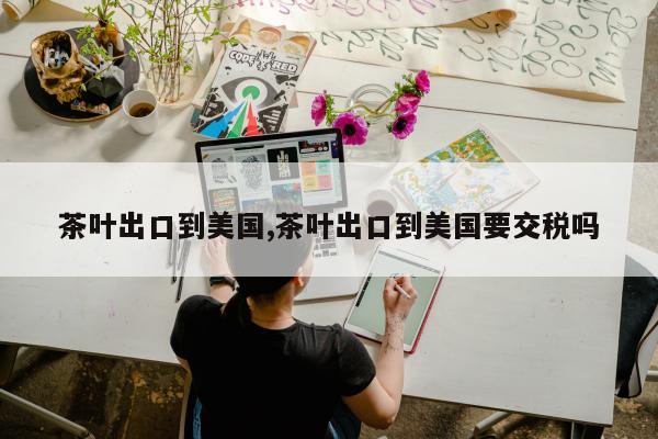 茶叶出口到美国,茶叶出口到美国要交税吗