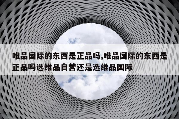唯品国际的东西是正品吗,唯品国际的东西是正品吗选维品自营还是选维品国际