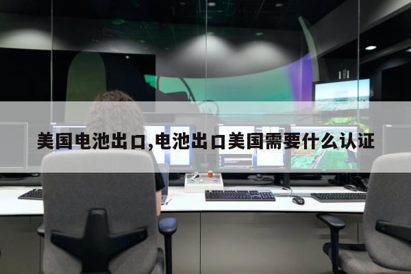 美国电池出口,电池出口美国需要什么认证