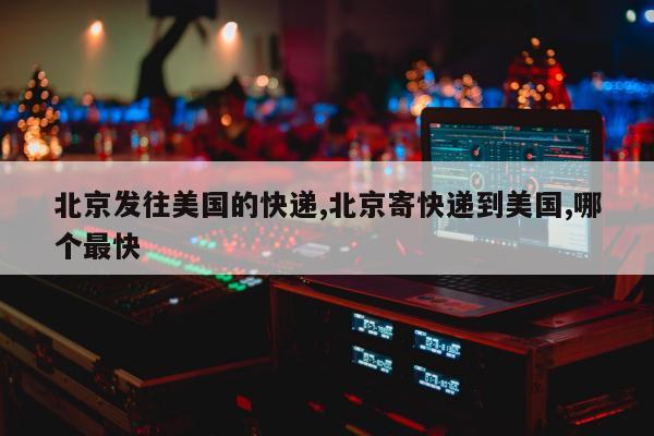 北京发往美国的快递,北京寄快递到美国,哪个最快