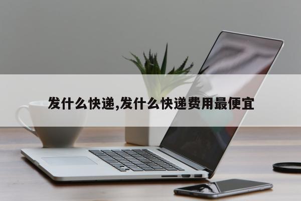发什么快递,发什么快递费用最便宜