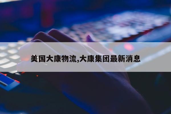 美国大康物流,大康集团最新消息
