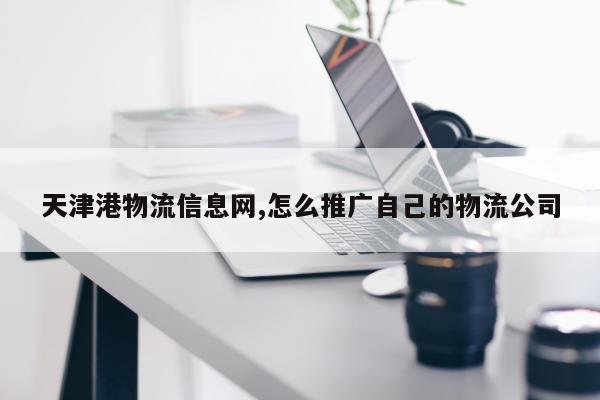 天津港物流信息网,怎么推广自己的物流公司