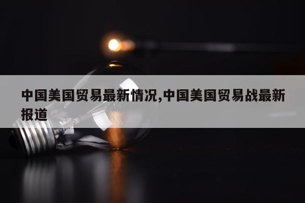 中国美国贸易最新情况,中国美国贸易战最新报道