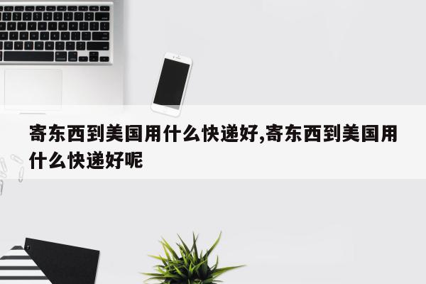 寄东西到美国用什么快递好,寄东西到美国用什么快递好呢