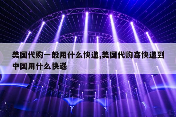美国代购一般用什么快递,美国代购寄快递到中国用什么快递