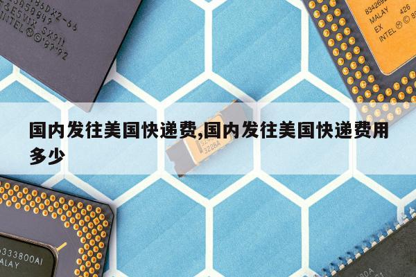 国内发往美国快递费,国内发往美国快递费用多少