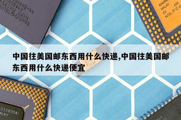 中国往美国邮东西用什么快递,中国往美国邮东西用什么快递便宜