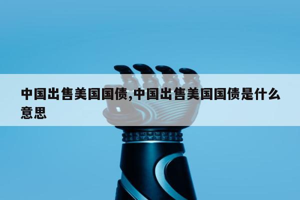 中国出售美国国债,中国出售美国国债是什么意思