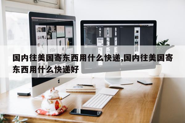 国内往美国寄东西用什么快递,国内往美国寄东西用什么快递好