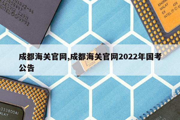 成都海关官网,成都海关官网2022年国考公告
