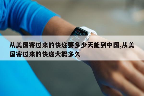 从美国寄过来的快递要多少天能到中国,从美国寄过来的快递大概多久