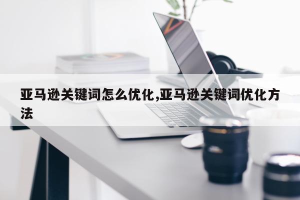 亚马逊关键词怎么优化,亚马逊关键词优化方法