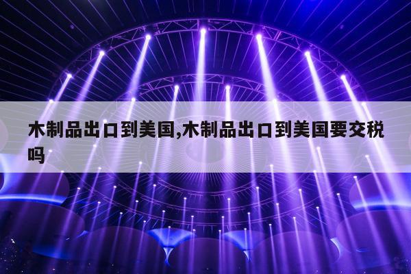 木制品出口到美国,木制品出口到美国要交税吗