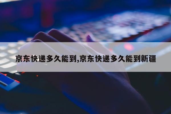 京东快递多久能到,京东快递多久能到新疆
