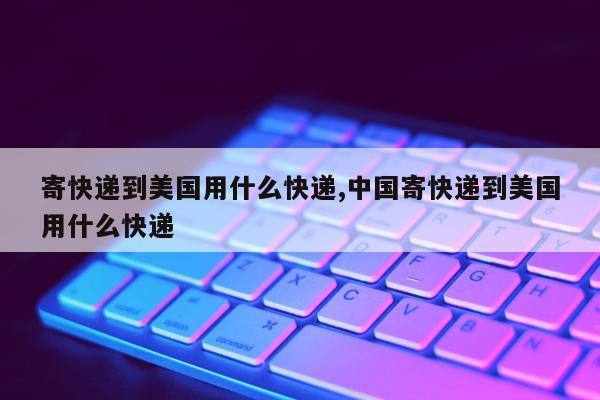 寄快递到美国用什么快递,中国寄快递到美国用什么快递