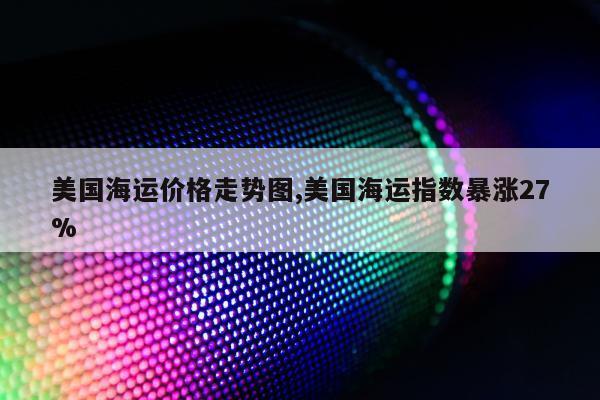 美国海运价格走势图,美国海运指数暴涨27%