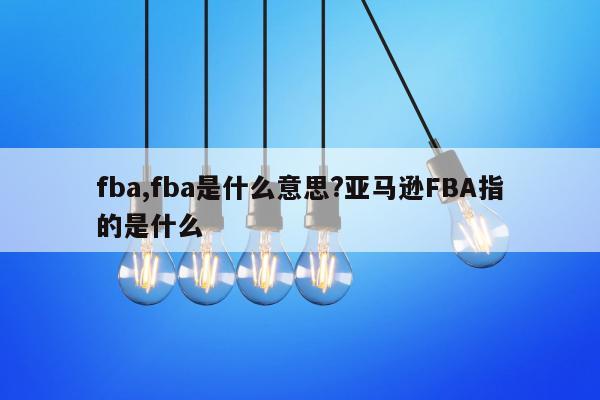 fba,fba是什么意思?亚马逊FBA指的是什么