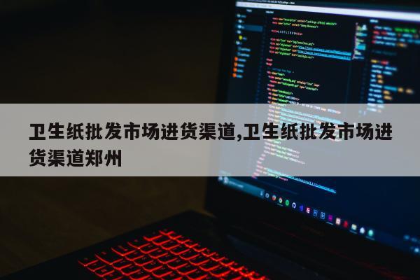 卫生纸批发市场进货渠道,卫生纸批发市场进货渠道郑州