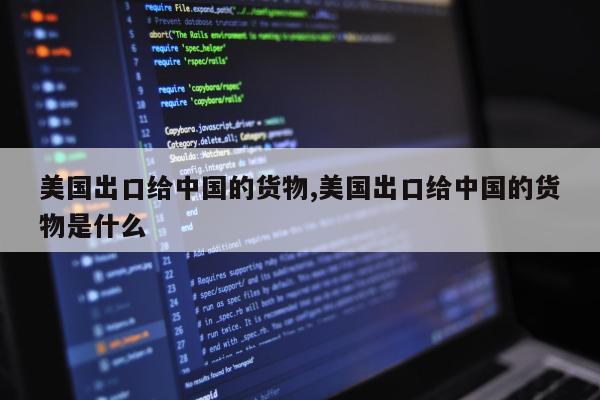 美国出口给中国的货物,美国出口给中国的货物是什么