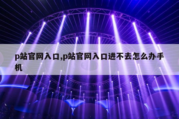 p站官网入口,p站官网入口进不去怎么办手机