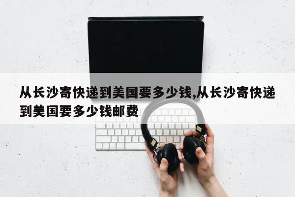 从长沙寄快递到美国要多少钱,从长沙寄快递到美国要多少钱邮费