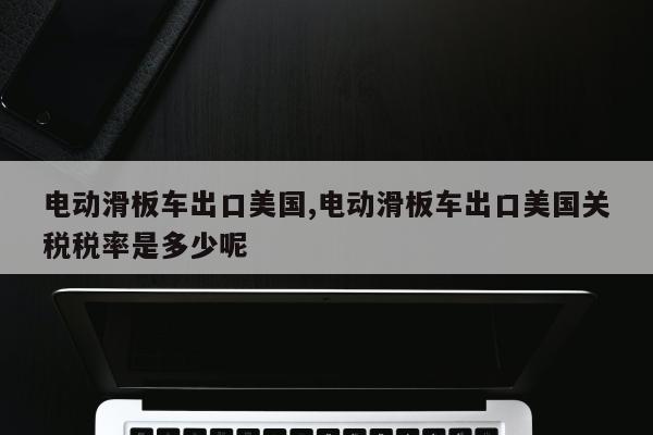 电动滑板车出口美国,电动滑板车出口美国关税税率是多少呢