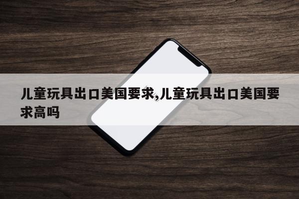 儿童玩具出口美国要求,儿童玩具出口美国要求高吗