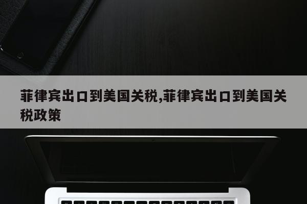 菲律宾出口到美国关税,菲律宾出口到美国关税政策