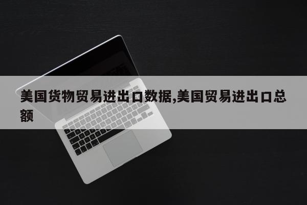 美国货物贸易进出口数据,美国贸易进出口总额