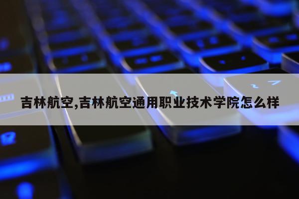 吉林航空,吉林航空通用职业技术学院怎么样