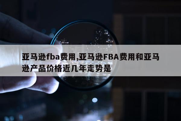 亚马逊fba费用,亚马逊FBA费用和亚马逊产品价格近几年走势是
